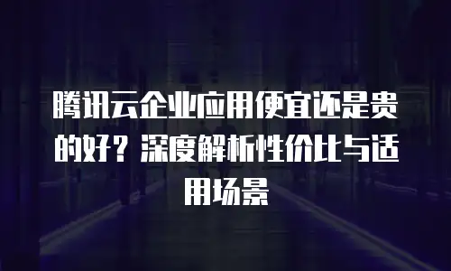 腾讯云企业应用便宜还是贵的好？深度解析性价比与适用场景