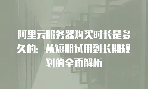 阿里云服务器购买时长是多久的：从短期试用到长期规划的全面解析
