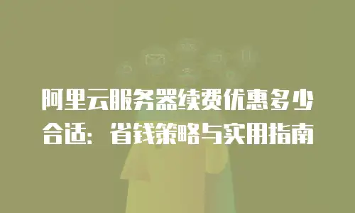 阿里云服务器续费优惠多少合适：省钱策略与实用指南