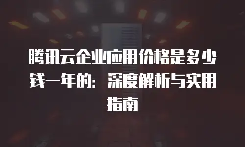 腾讯云企业应用价格是多少钱一年的：深度解析与实用指南
