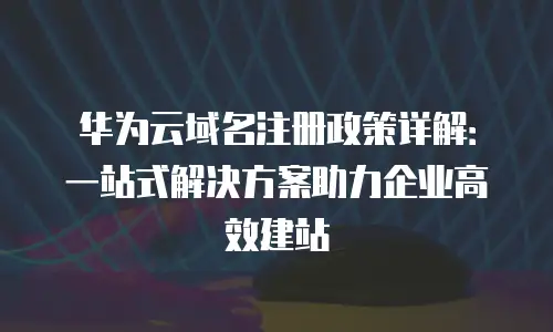 华为云域名注册政策详解：一站式解决方案助力企业高效建站