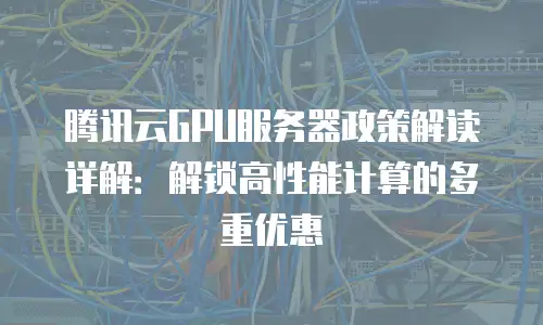 腾讯云GPU服务器政策解读详解：解锁高性能计算的多重优惠