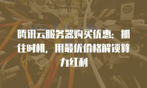 腾讯云服务器购买优惠：抓住时机，用最优价格解锁算力红利
