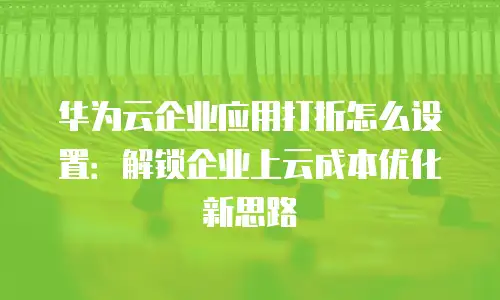 华为云企业应用打折怎么设置：解锁企业上云成本优化新思路