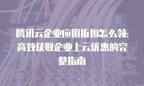 腾讯云企业应用折扣怎么领：高效获取企业上云优惠的完整指南
