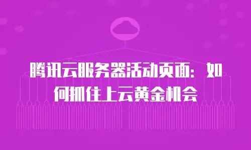 腾讯云服务器活动页面：如何抓住上云黄金机会