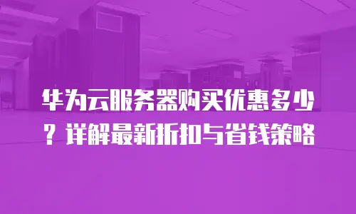 华为云服务器购买优惠多少？详解最新折扣与省钱策略