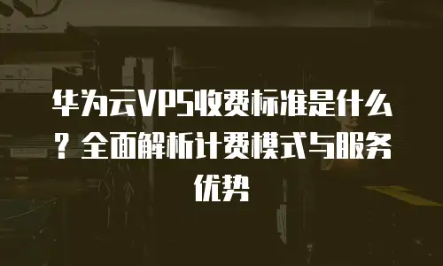 华为云VPS收费标准是什么？全面解析计费模式与服务优势