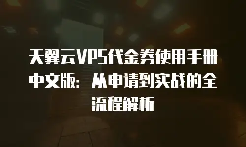 天翼云VPS代金券使用手册中文版：从申请到实战的全流程解析