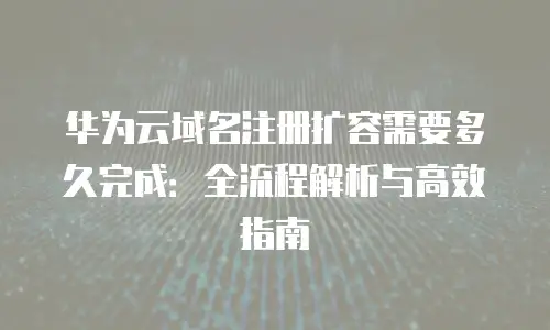 华为云域名注册扩容需要多久完成：全流程解析与高效指南