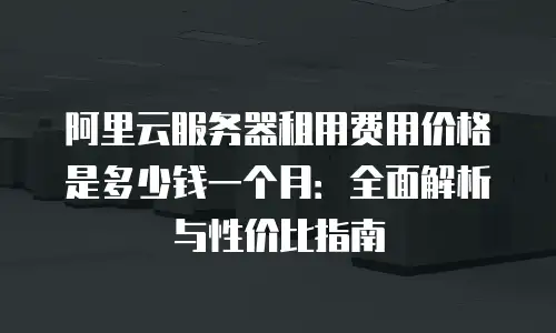 阿里云服务器租用费用价格是多少钱一个月：全面解析与性价比指南