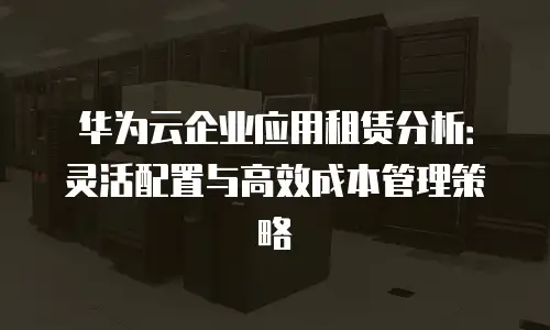 华为云企业应用租赁分析：灵活配置与高效成本管理策略