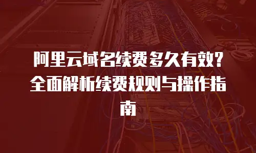 阿里云域名续费多久有效？全面解析续费规则与操作指南