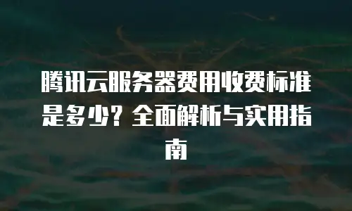 腾讯云服务器费用收费标准是多少？全面解析与实用指南