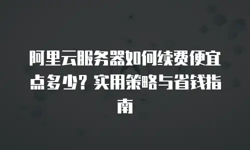阿里云服务器如何续费便宜点多少？实用策略与省钱指南