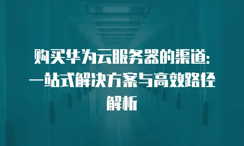 购买华为云服务器的渠道：一站式解决方案与高效路径解析