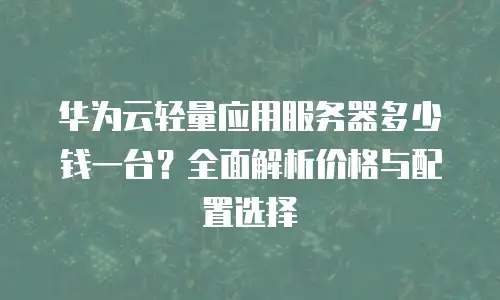 华为云轻量应用服务器多少钱一台？全面解析价格与配置选择
