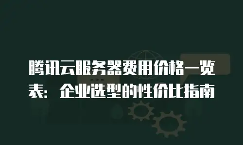 腾讯云服务器费用价格一览表：企业选型的性价比指南