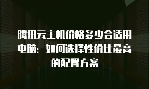 腾讯云主机价格多少合适用电脑：如何选择性价比最高的配置方案