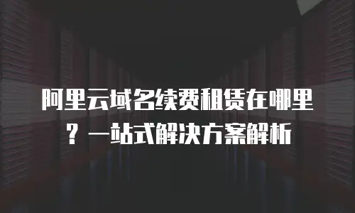 阿里云域名续费租赁在哪里？一站式解决方案解析