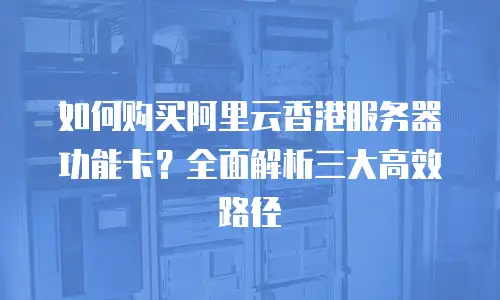 如何购买阿里云香港服务器功能卡？全面解析三大高效路径