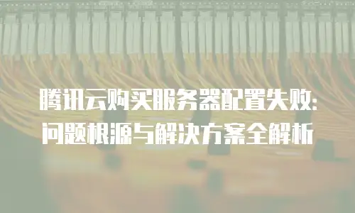 腾讯云购买服务器配置失败：问题根源与解决方案全解析