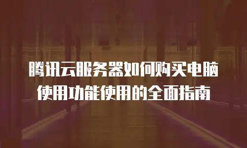 腾讯云服务器如何购买电脑使用功能使用的全面指南