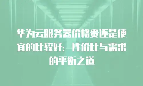 华为云服务器价格贵还是便宜的比较好：性价比与需求的平衡之道
