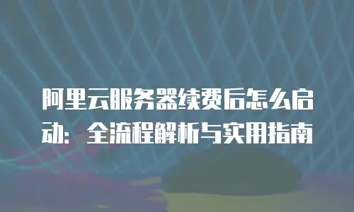 阿里云服务器续费后怎么启动：全流程解析与实用指南