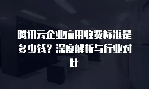 腾讯云企业应用收费标准是多少钱？深度解析与行业对比