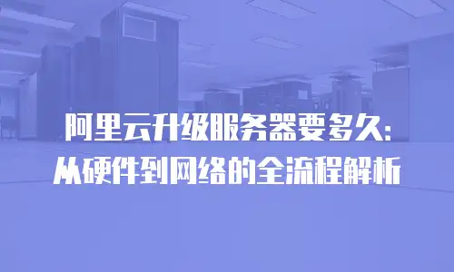 阿里云升级服务器要多久：从硬件到网络的全流程解析