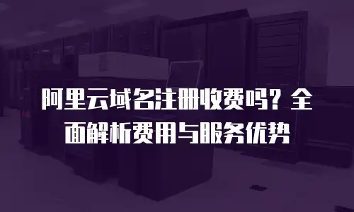 阿里云域名注册收费吗？全面解析费用与服务优势