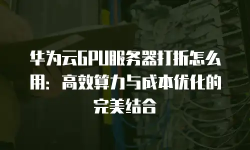 华为云GPU服务器打折怎么用：高效算力与成本优化的完美结合