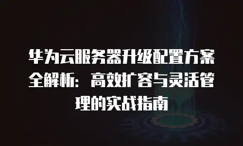 华为云服务器升级配置方案全解析：高效扩容与灵活管理的实战指南