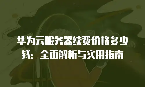 华为云服务器续费价格多少钱：全面解析与实用指南