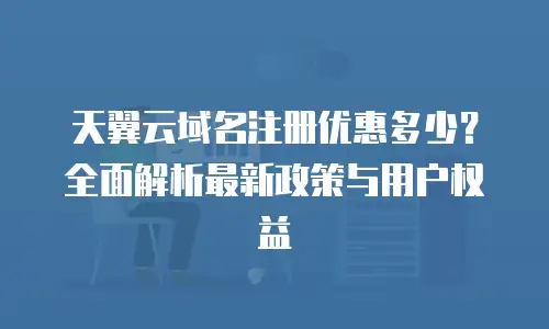 天翼云域名注册优惠多少？全面解析最新政策与用户权益