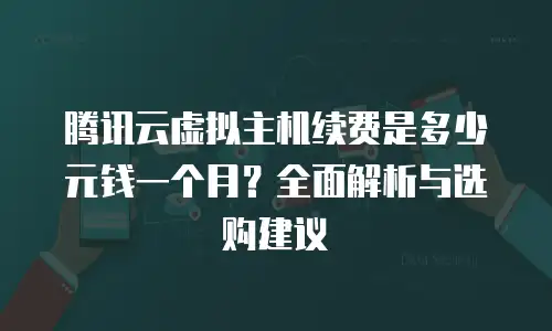 腾讯云虚拟主机续费是多少元钱一个月？全面解析与选购建议