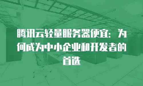 腾讯云轻量服务器便宜：为何成为中小企业和开发者的首选