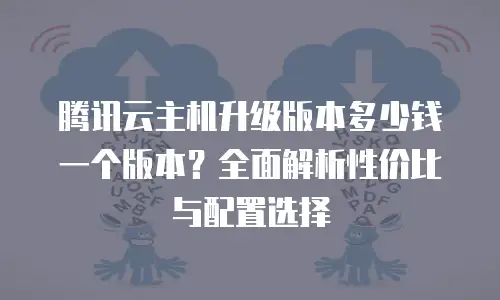 腾讯云主机升级版本多少钱一个版本？全面解析性价比与配置选择