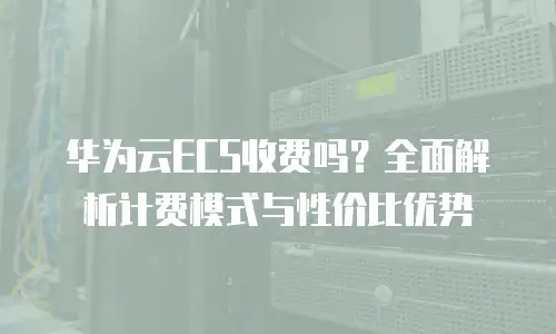 华为云ECS收费吗？全面解析计费模式与性价比优势