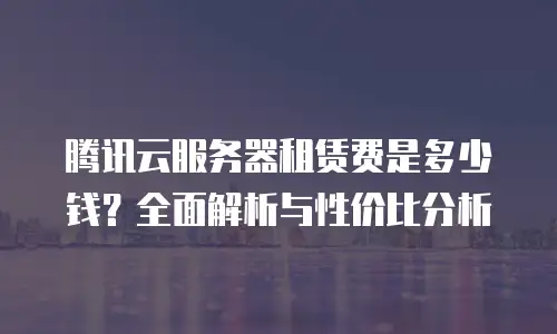 腾讯云服务器租赁费是多少钱？全面解析与性价比分析