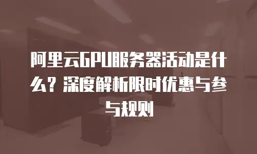 阿里云GPU服务器活动是什么？深度解析限时优惠与参与规则