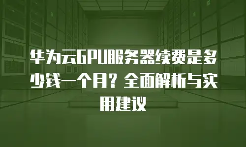 华为云GPU服务器续费是多少钱一个月？全面解析与实用建议