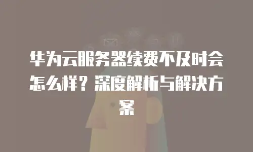 华为云服务器续费不及时会怎么样？深度解析与解决方案