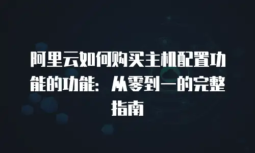 阿里云如何购买主机配置功能的功能：从零到一的完整指南