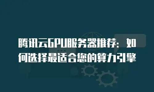腾讯云GPU服务器推荐：如何选择最适合您的算力引擎