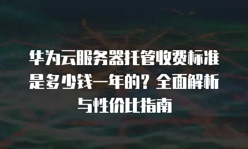 华为云服务器托管收费标准是多少钱一年的？全面解析与性价比指南
