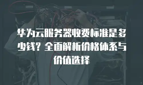 华为云服务器收费标准是多少钱？全面解析价格体系与价值选择
