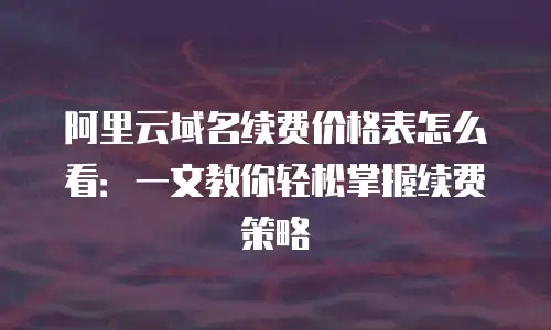 阿里云域名续费价格表怎么看：一文教你轻松掌握续费策略
