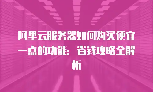 阿里云服务器如何购买便宜一点的功能：省钱攻略全解析